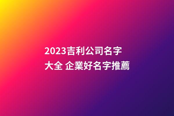 2023吉利公司名字大全 企業好名字推薦-第1張-公司起名-玄機派